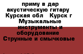приму в дар акустическую гитару - Курская обл., Курск г. Музыкальные инструменты и оборудование » Струнные и смычковые   
